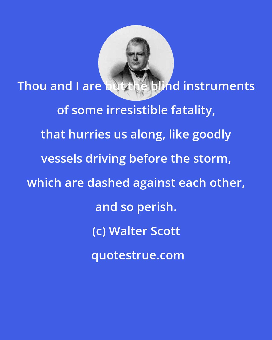 Walter Scott: Thou and I are but the blind instruments of some irresistible fatality, that hurries us along, like goodly vessels driving before the storm, which are dashed against each other, and so perish.