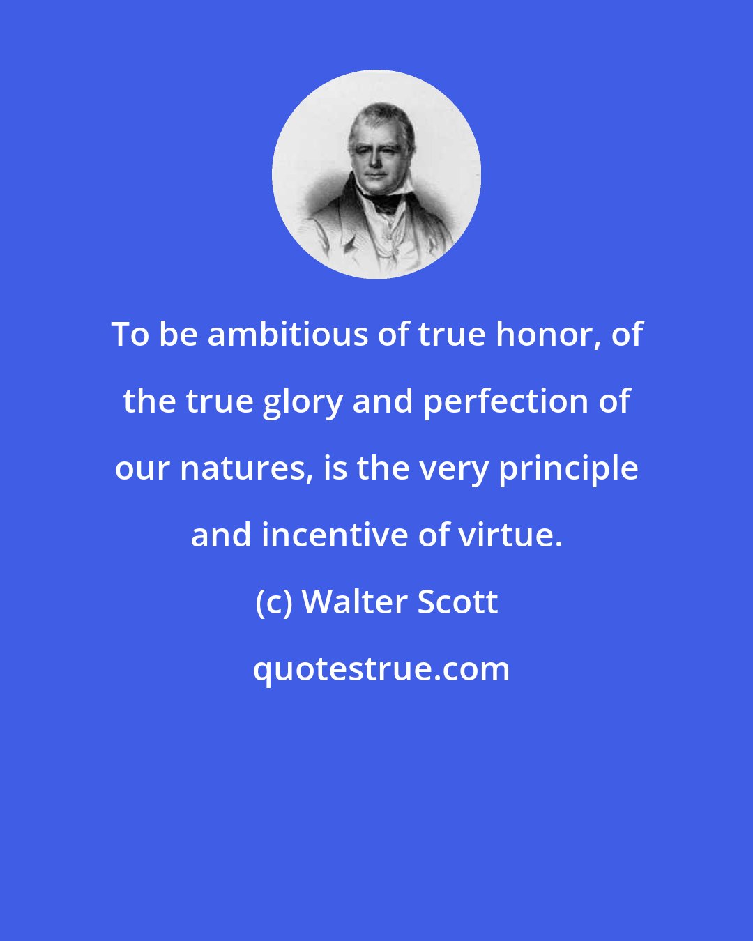 Walter Scott: To be ambitious of true honor, of the true glory and perfection of our natures, is the very principle and incentive of virtue.