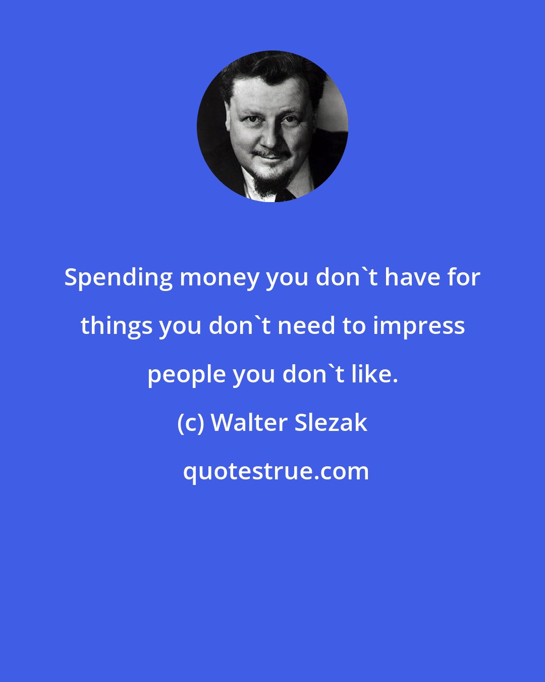 Walter Slezak: Spending money you don't have for things you don't need to impress people you don't like.