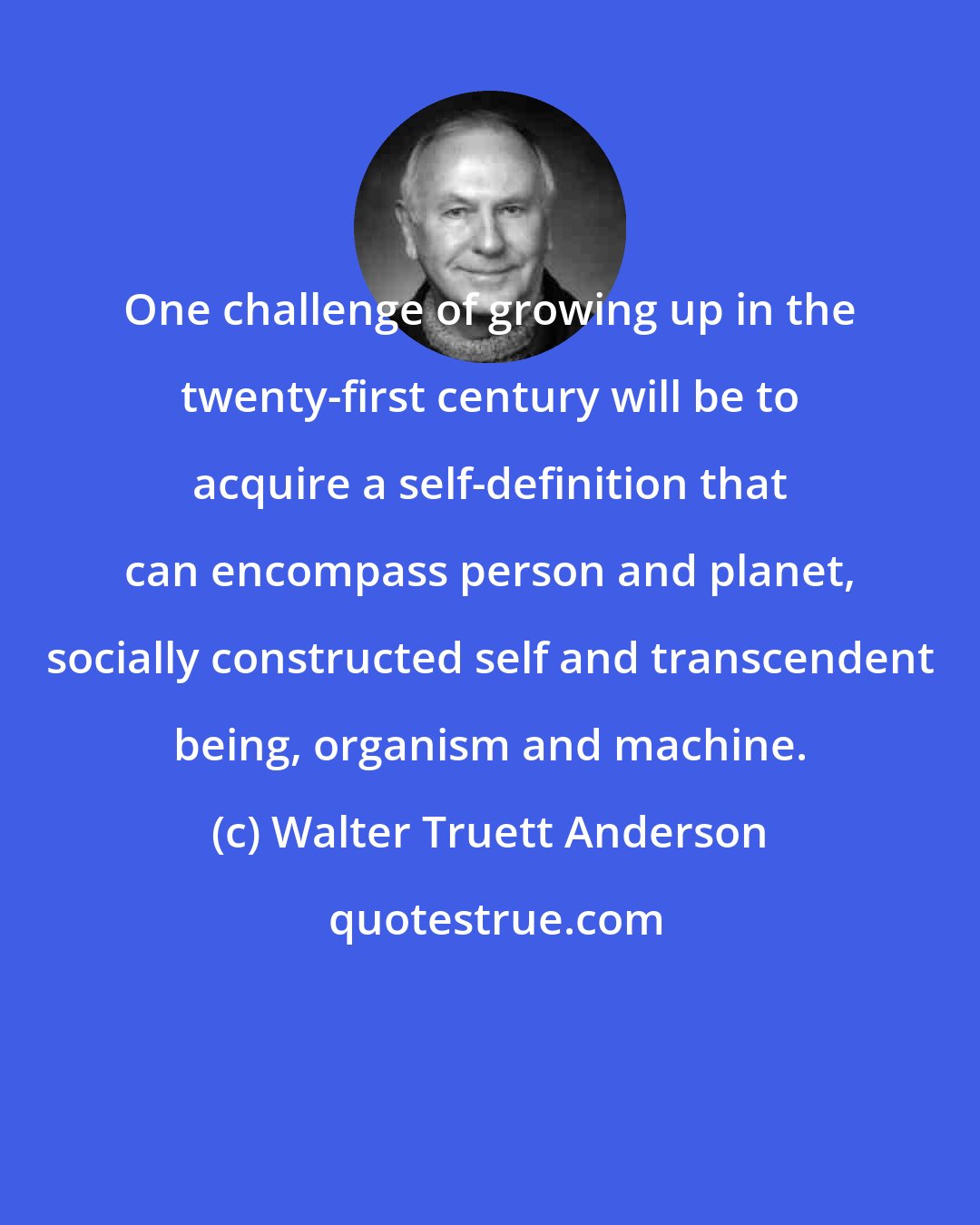 Walter Truett Anderson: One challenge of growing up in the twenty-first century will be to acquire a self-definition that can encompass person and planet, socially constructed self and transcendent being, organism and machine.