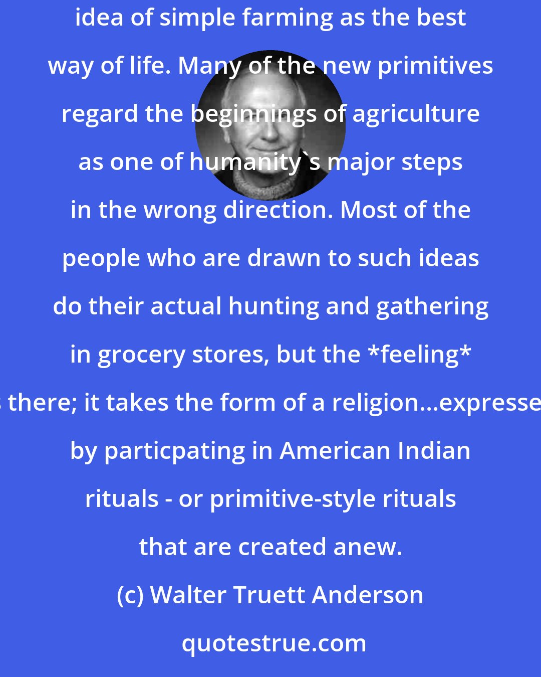 Walter Truett Anderson: The idea of hunting and gathering as the best way for life has become quite popular recently, much more populare in some circles than the idea of simple farming as the best way of life. Many of the new primitives regard the beginnings of agriculture as one of humanity's major steps in the wrong direction. Most of the people who are drawn to such ideas do their actual hunting and gathering in grocery stores, but the *feeling* is there; it takes the form of a religion...expressed by particpating in American Indian rituals - or primitive-style rituals that are created anew.