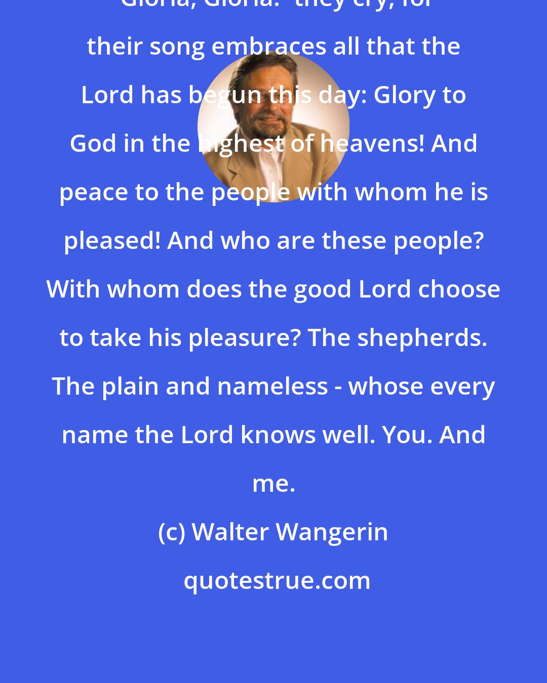 Walter Wangerin: 'Gloria, Gloria!' they cry, for their song embraces all that the Lord has begun this day: Glory to God in the highest of heavens! And peace to the people with whom he is pleased! And who are these people? With whom does the good Lord choose to take his pleasure? The shepherds. The plain and nameless - whose every name the Lord knows well. You. And me.