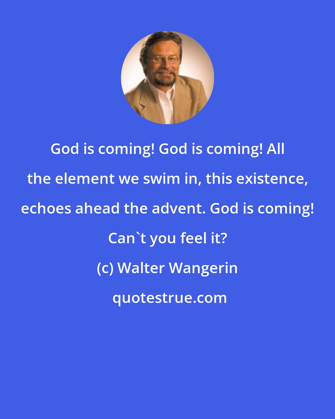 Walter Wangerin: God is coming! God is coming! All the element we swim in, this existence, echoes ahead the advent. God is coming! Can't you feel it?