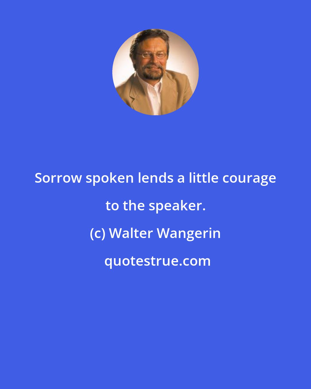Walter Wangerin: Sorrow spoken lends a little courage to the speaker.