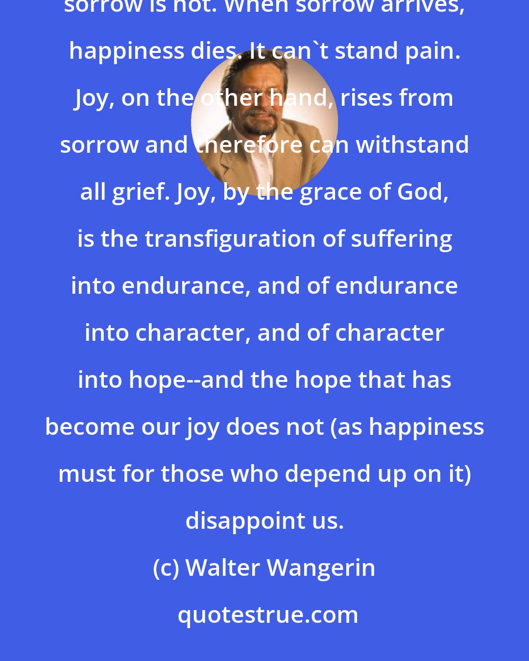 Walter Wangerin: The difference between shallow happiness and a deep, sustaining joy is sorrow. Happiness lives where sorrow is not. When sorrow arrives, happiness dies. It can't stand pain. Joy, on the other hand, rises from sorrow and therefore can withstand all grief. Joy, by the grace of God, is the transfiguration of suffering into endurance, and of endurance into character, and of character into hope--and the hope that has become our joy does not (as happiness must for those who depend up on it) disappoint us.
