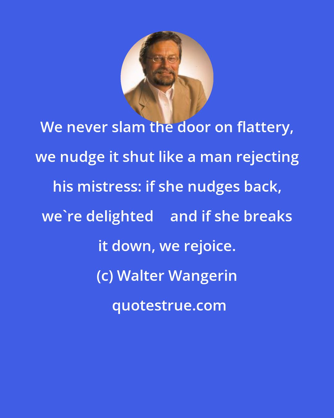 Walter Wangerin: We never slam the door on flattery, we nudge it shut like a man rejecting his mistress: if she nudges back, we're delighted  and if she breaks it down, we rejoice.