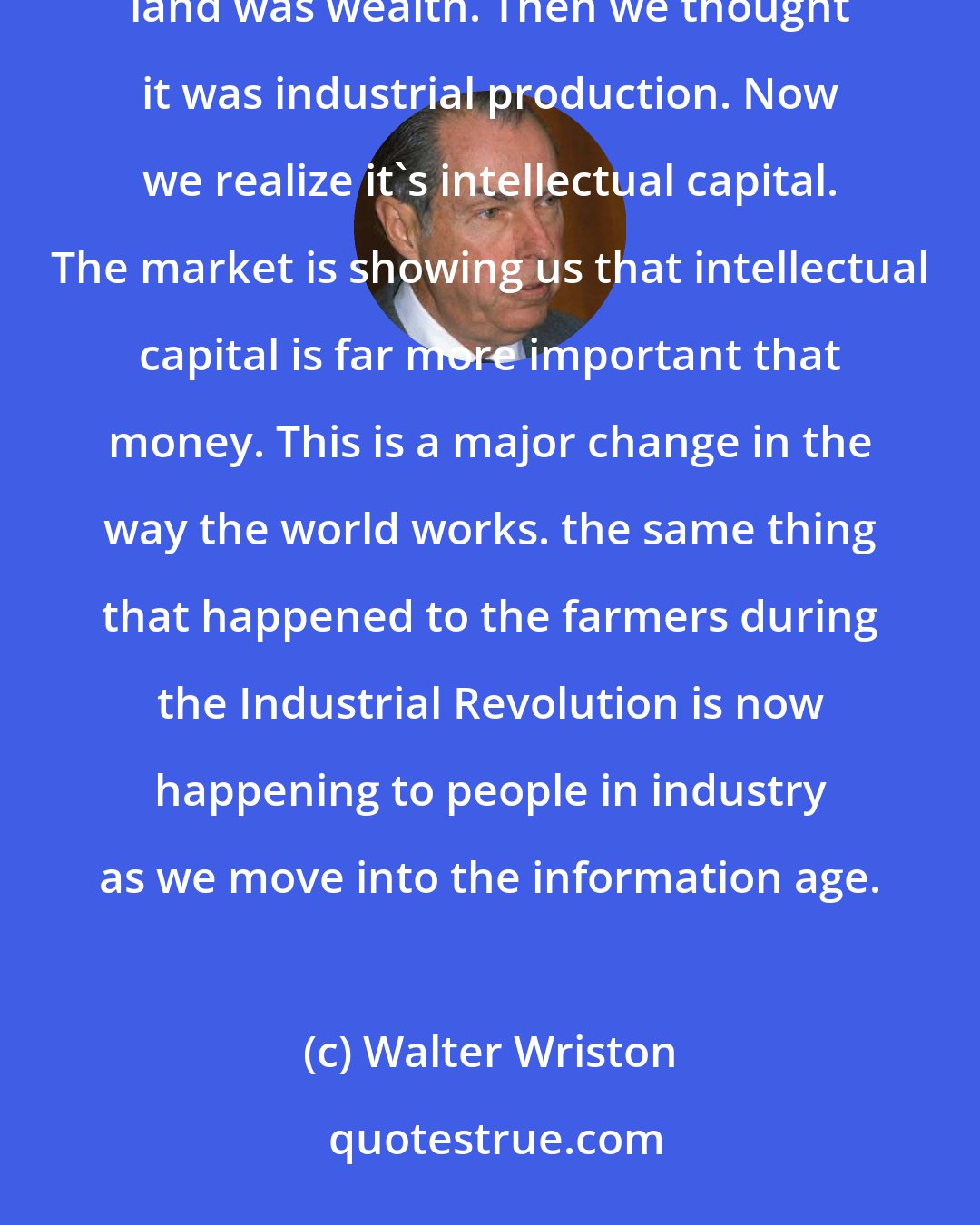 Walter Wriston: The information revolution has changed people's perception of wealth. We originally said that land was wealth. Then we thought it was industrial production. Now we realize it's intellectual capital. The market is showing us that intellectual capital is far more important that money. This is a major change in the way the world works. the same thing that happened to the farmers during the Industrial Revolution is now happening to people in industry as we move into the information age.