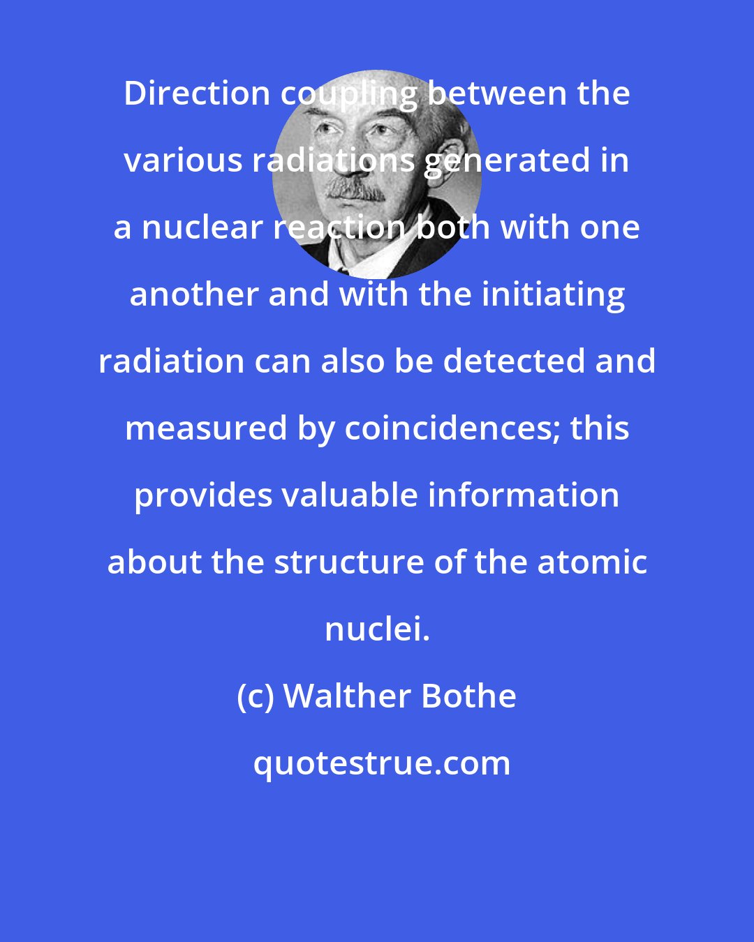 Walther Bothe: Direction coupling between the various radiations generated in a nuclear reaction both with one another and with the initiating radiation can also be detected and measured by coincidences; this provides valuable information about the structure of the atomic nuclei.