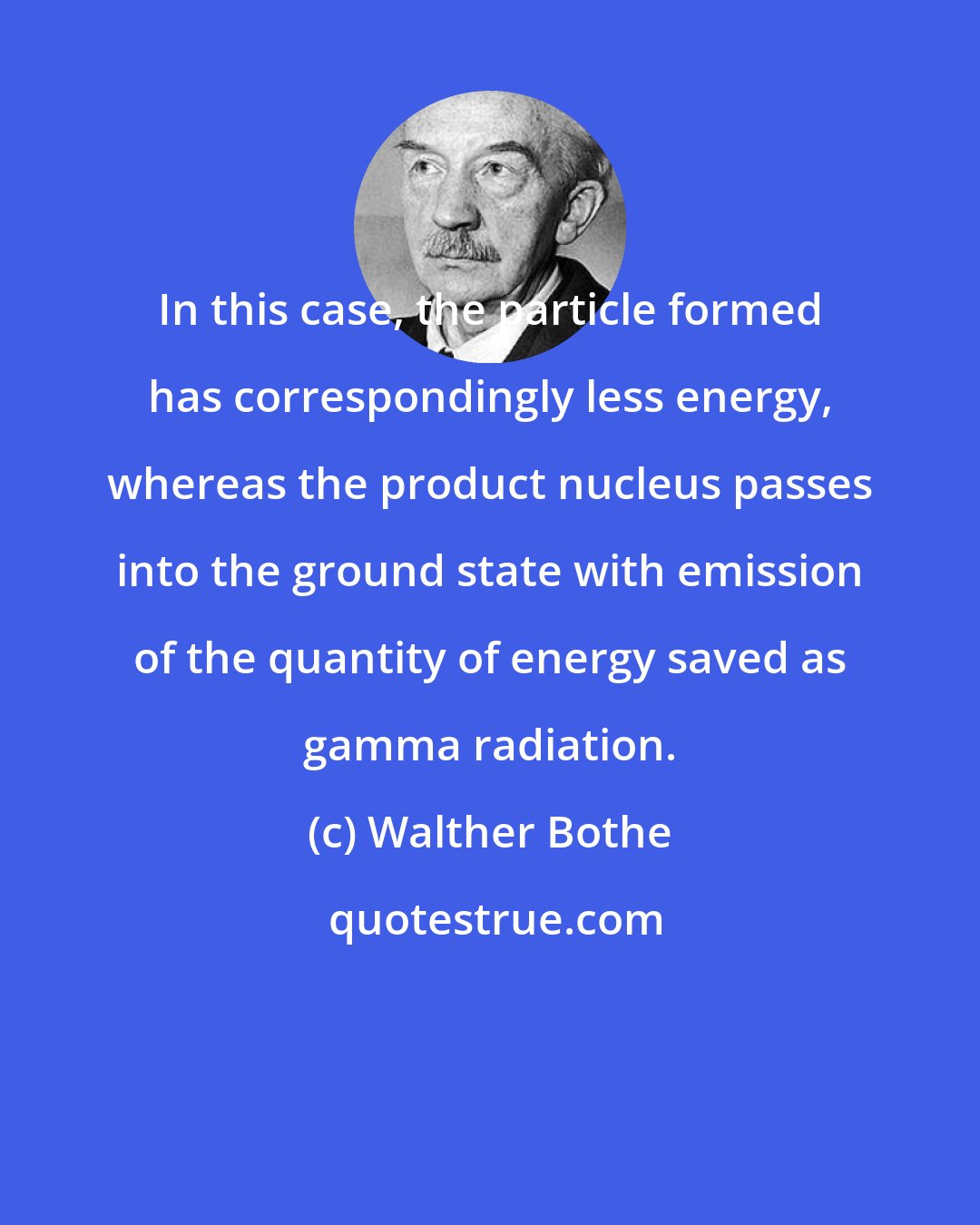 Walther Bothe: In this case, the particle formed has correspondingly less energy, whereas the product nucleus passes into the ground state with emission of the quantity of energy saved as gamma radiation.