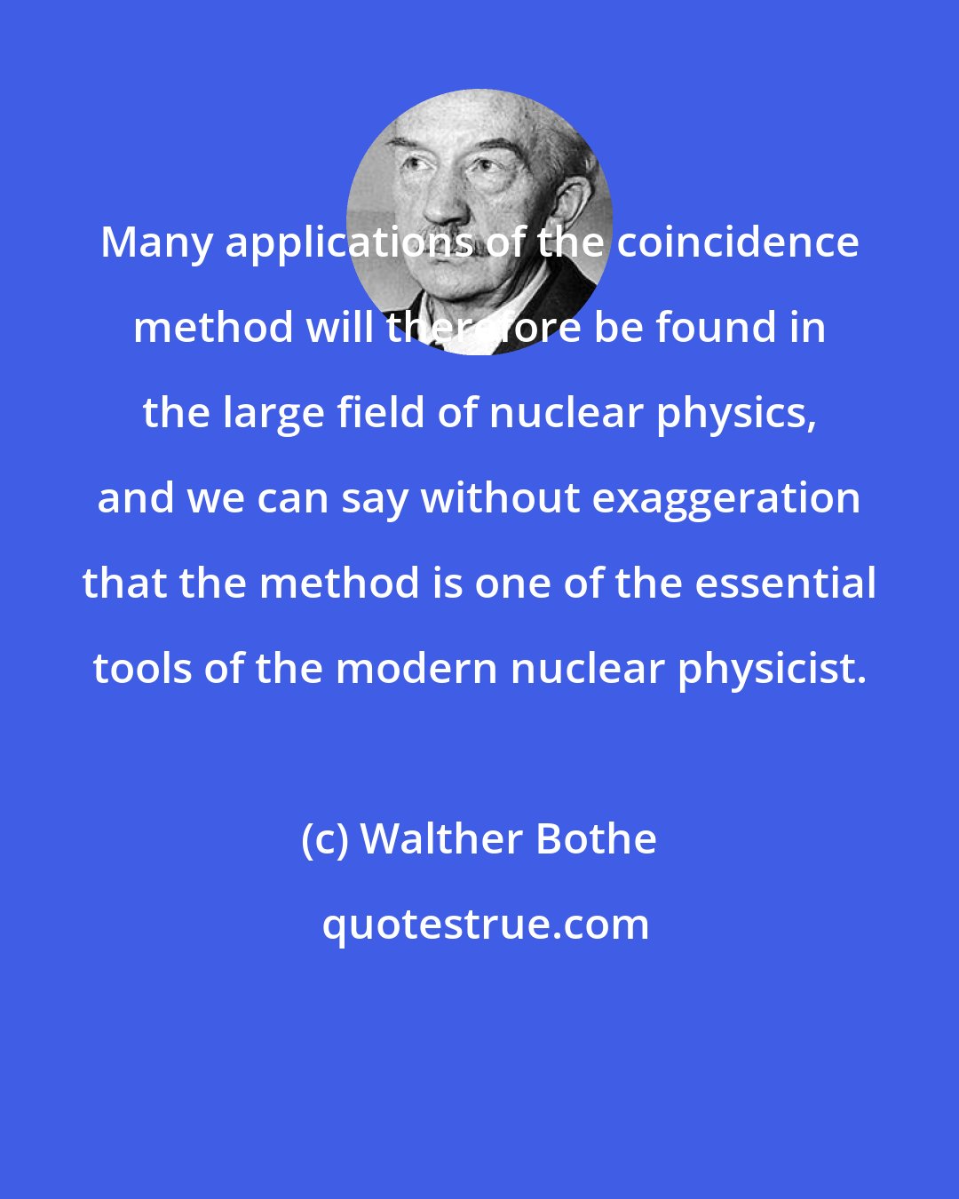 Walther Bothe: Many applications of the coincidence method will therefore be found in the large field of nuclear physics, and we can say without exaggeration that the method is one of the essential tools of the modern nuclear physicist.