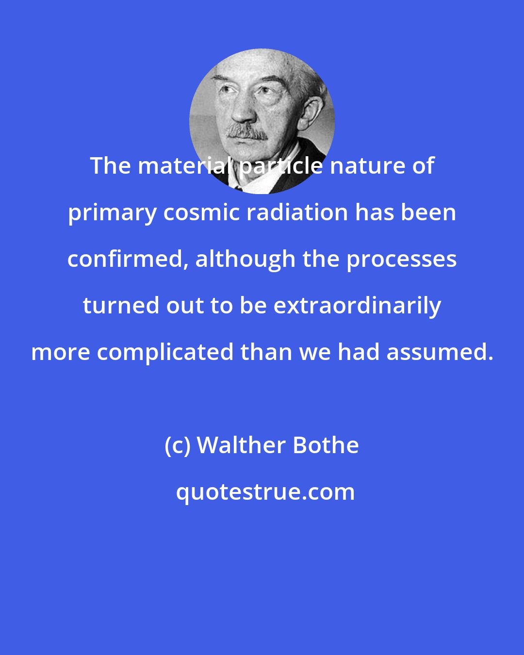 Walther Bothe: The material particle nature of primary cosmic radiation has been confirmed, although the processes turned out to be extraordinarily more complicated than we had assumed.