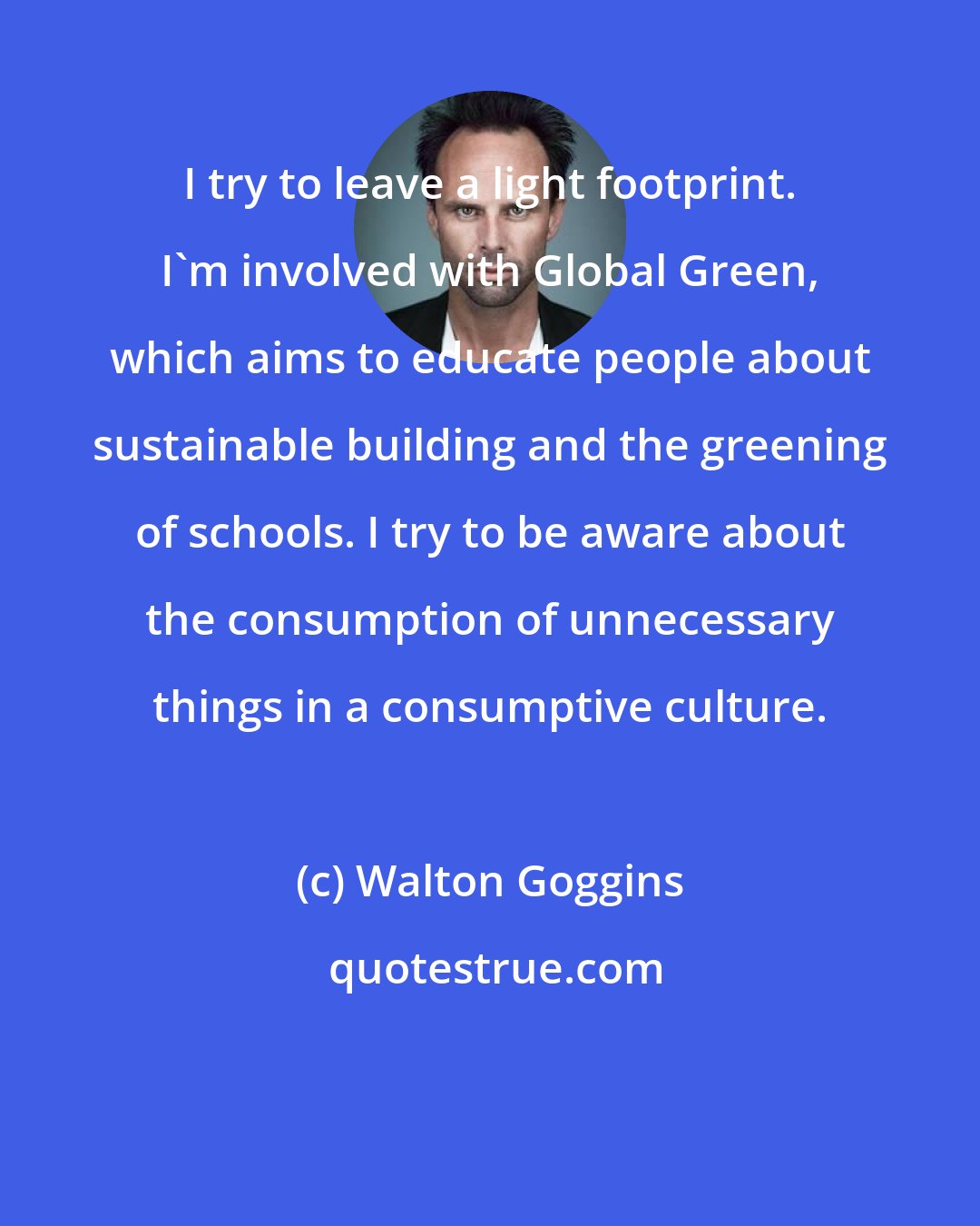 Walton Goggins: I try to leave a light footprint. I'm involved with Global Green, which aims to educate people about sustainable building and the greening of schools. I try to be aware about the consumption of unnecessary things in a consumptive culture.