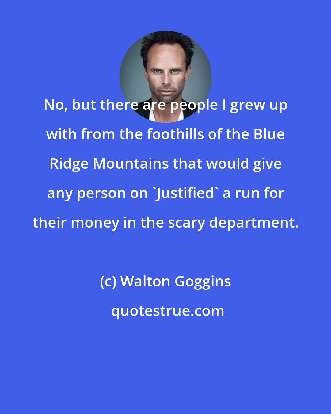 Walton Goggins: No, but there are people I grew up with from the foothills of the Blue Ridge Mountains that would give any person on 'Justified' a run for their money in the scary department.