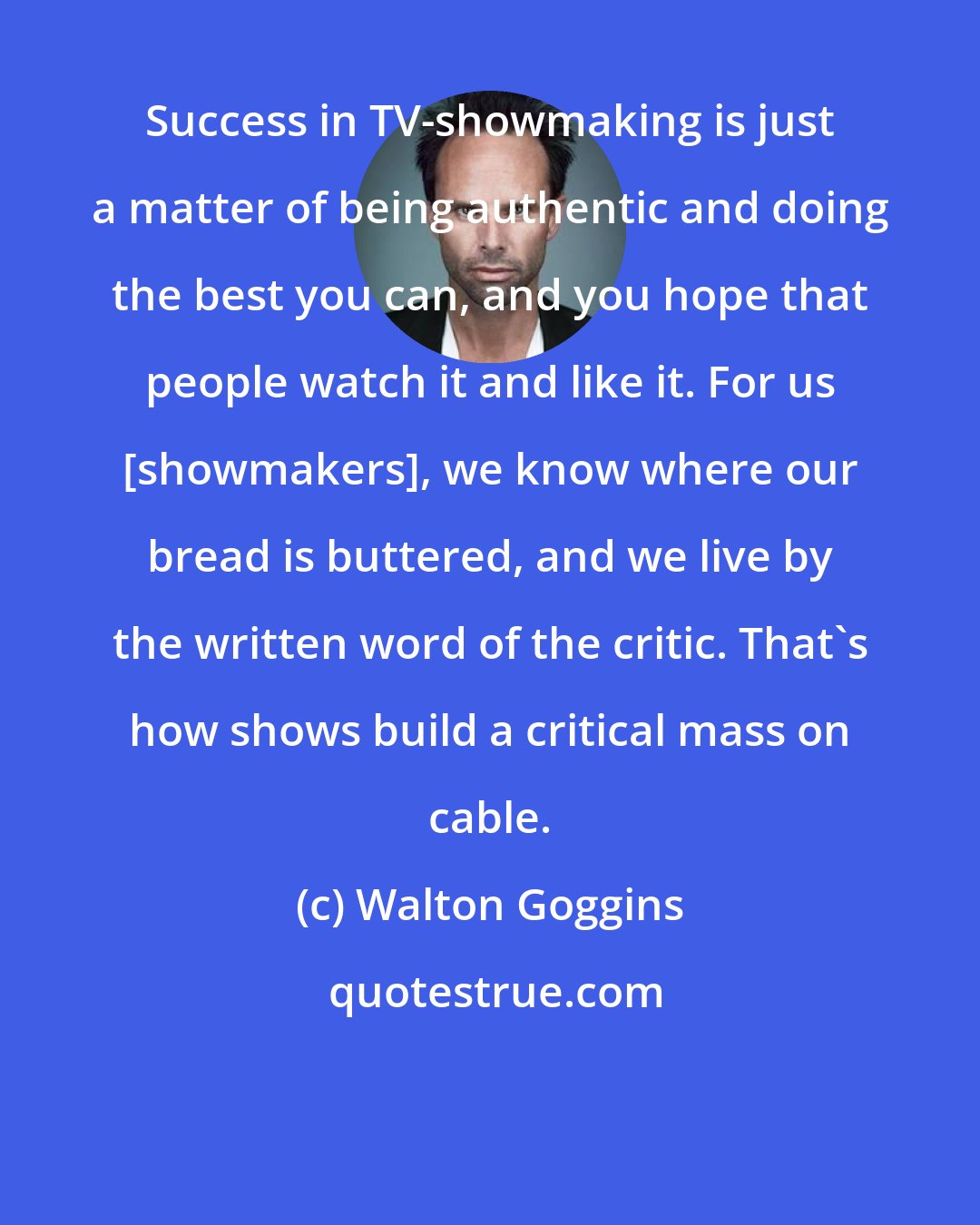 Walton Goggins: Success in TV-showmaking is just a matter of being authentic and doing the best you can, and you hope that people watch it and like it. For us [showmakers], we know where our bread is buttered, and we live by the written word of the critic. That's how shows build a critical mass on cable.