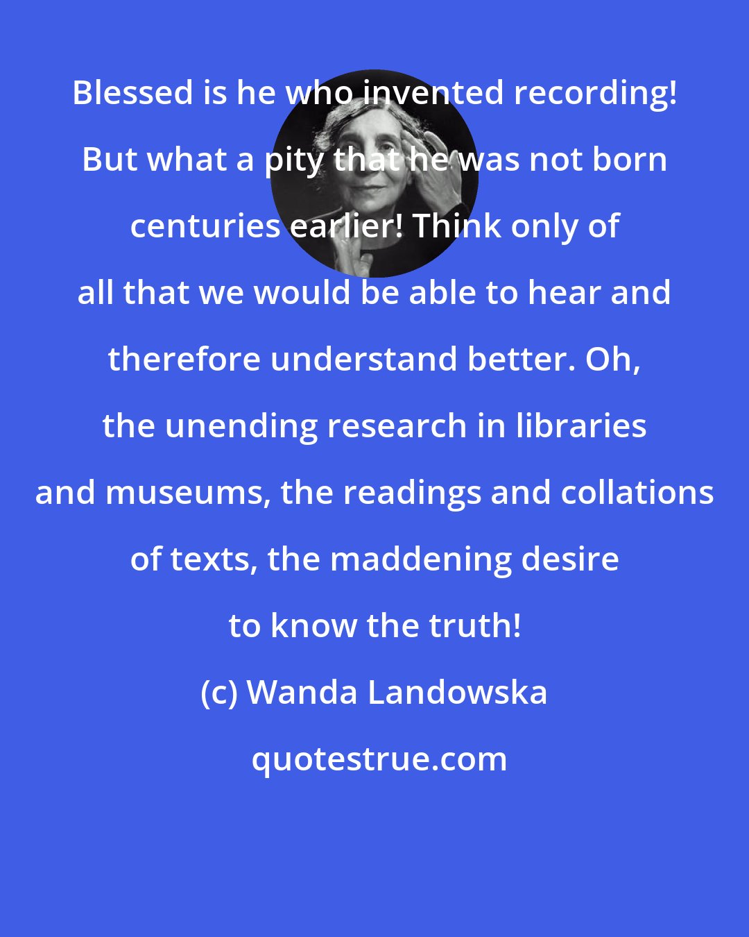 Wanda Landowska: Blessed is he who invented recording! But what a pity that he was not born centuries earlier! Think only of all that we would be able to hear and therefore understand better. Oh, the unending research in libraries and museums, the readings and collations of texts, the maddening desire to know the truth!