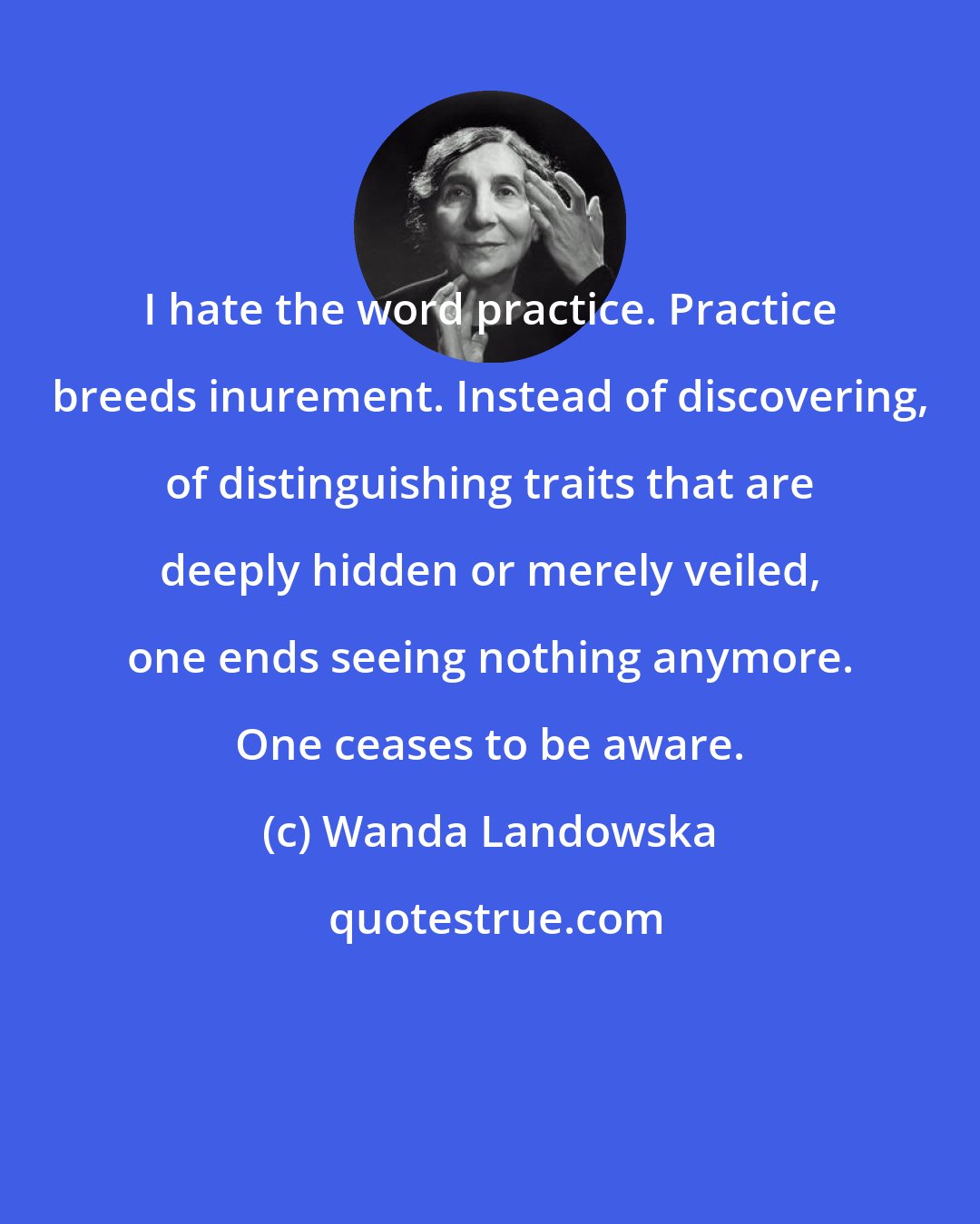 Wanda Landowska: I hate the word practice. Practice breeds inurement. Instead of discovering, of distinguishing traits that are deeply hidden or merely veiled, one ends seeing nothing anymore. One ceases to be aware.