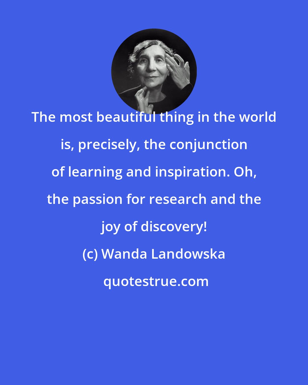 Wanda Landowska: The most beautiful thing in the world is, precisely, the conjunction of learning and inspiration. Oh, the passion for research and the joy of discovery!