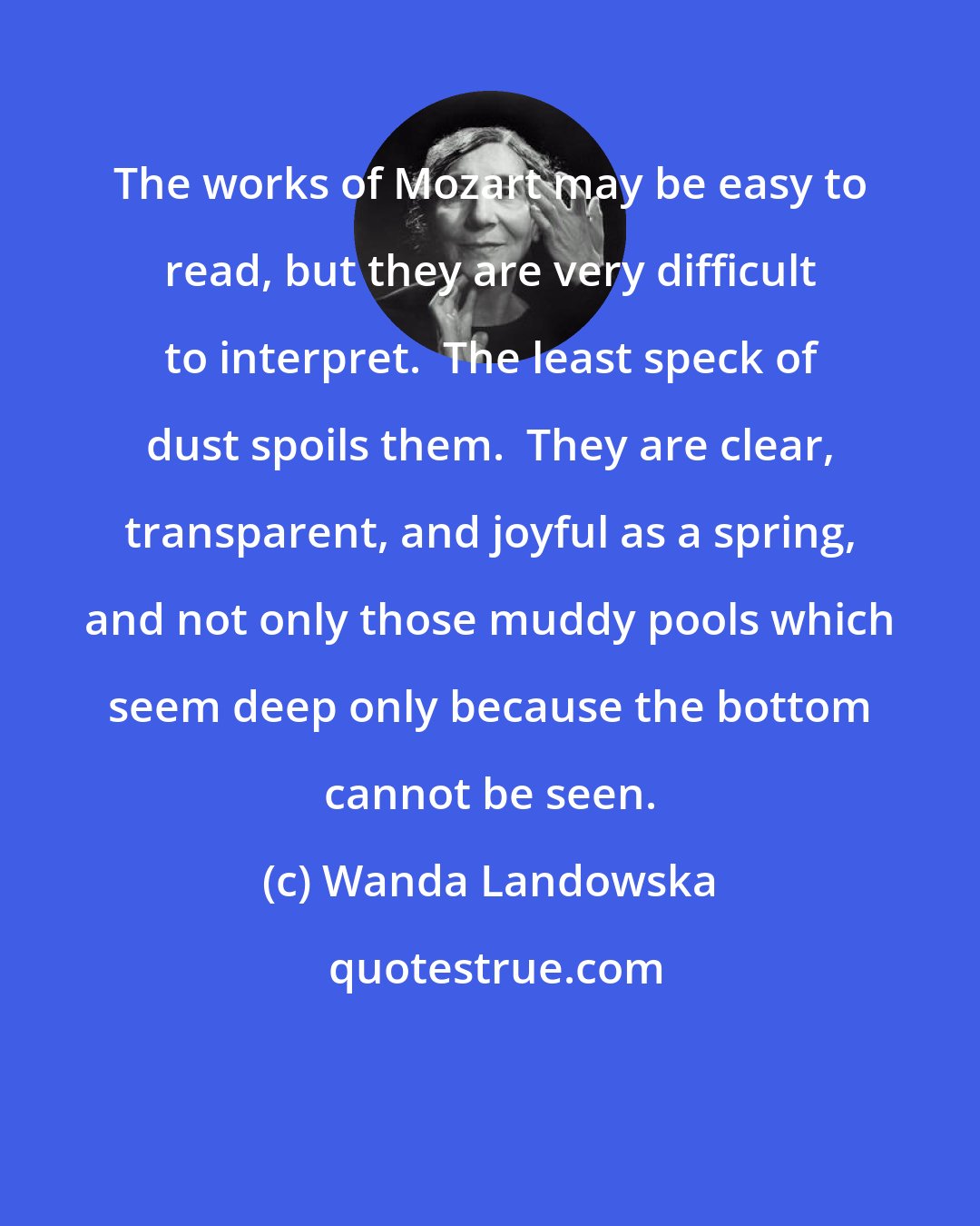 Wanda Landowska: The works of Mozart may be easy to read, but they are very difficult to interpret.  The least speck of dust spoils them.  They are clear, transparent, and joyful as a spring, and not only those muddy pools which seem deep only because the bottom cannot be seen.