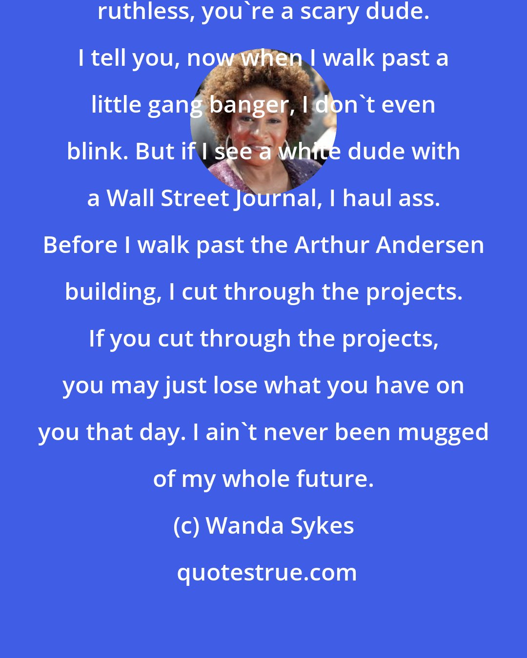 Wanda Sykes: These CEOs, man ... If you're that ruthless, you're a scary dude. I tell you, now when I walk past a little gang banger, I don't even blink. But if I see a white dude with a Wall Street Journal, I haul ass. Before I walk past the Arthur Andersen building, I cut through the projects. If you cut through the projects, you may just lose what you have on you that day. I ain't never been mugged of my whole future.