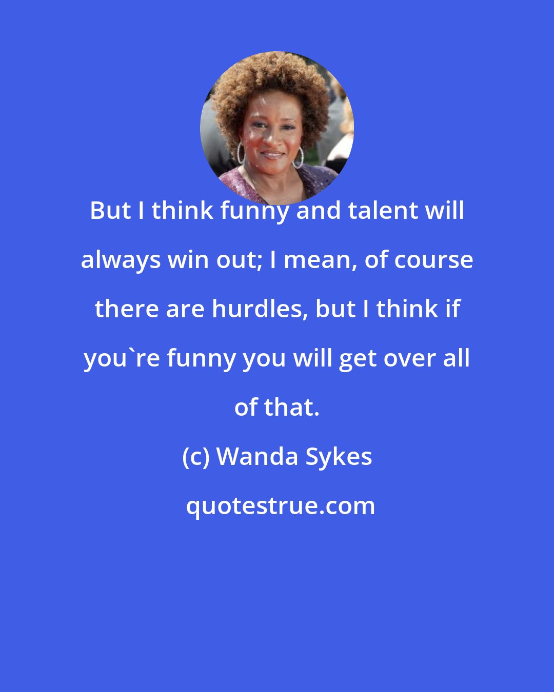 Wanda Sykes: But I think funny and talent will always win out; I mean, of course there are hurdles, but I think if you're funny you will get over all of that.