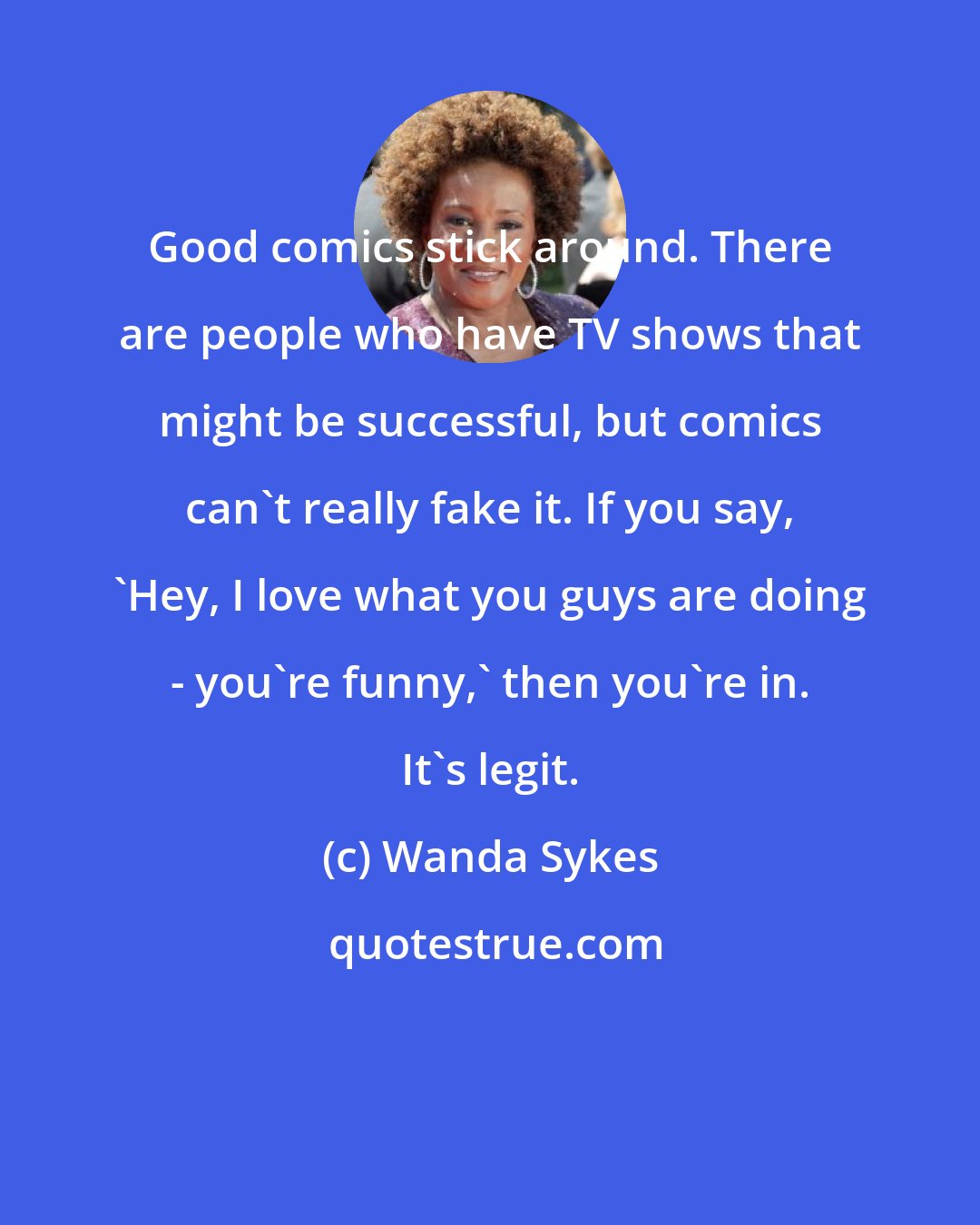 Wanda Sykes: Good comics stick around. There are people who have TV shows that might be successful, but comics can't really fake it. If you say, 'Hey, I love what you guys are doing - you're funny,' then you're in. It's legit.