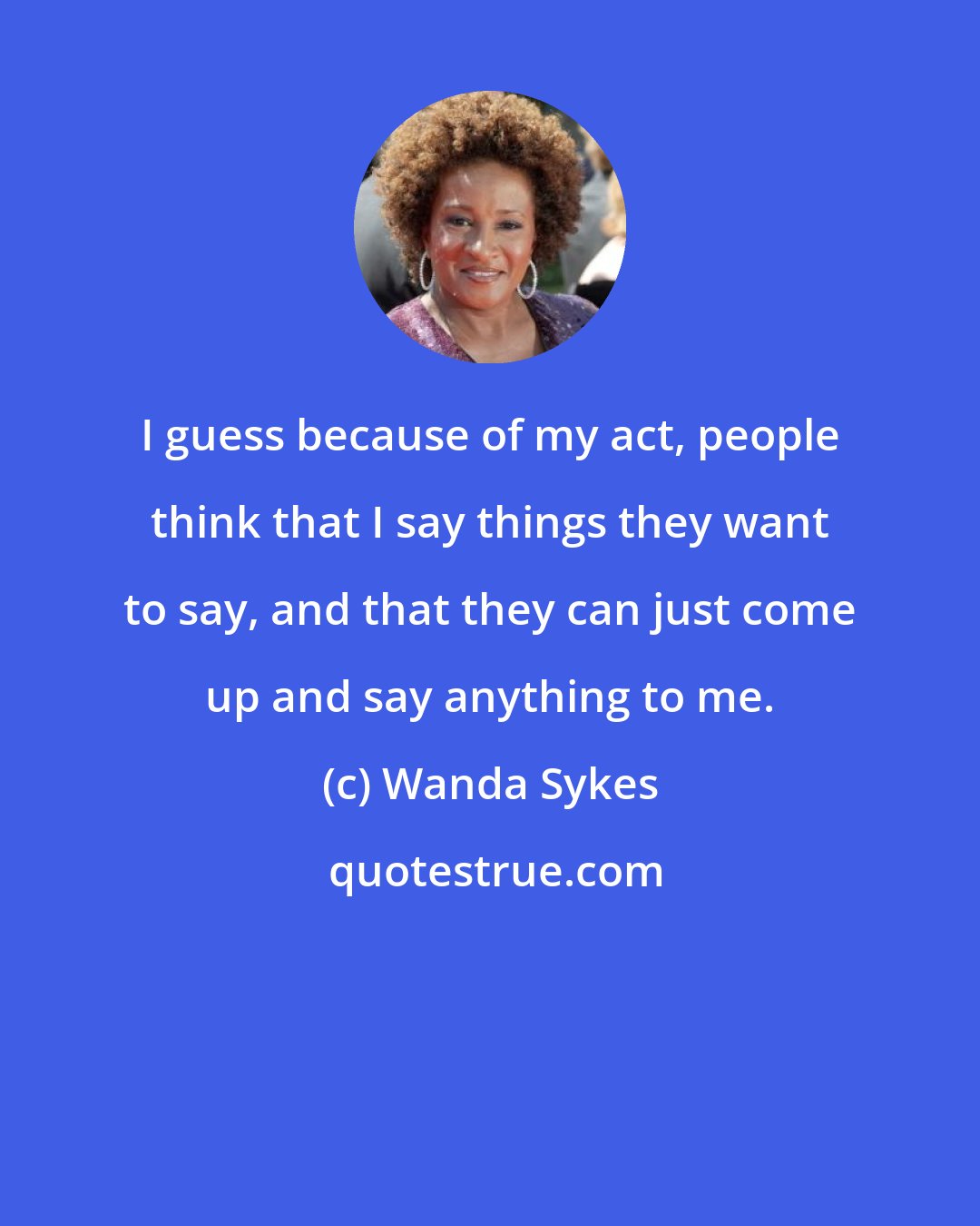 Wanda Sykes: I guess because of my act, people think that I say things they want to say, and that they can just come up and say anything to me.