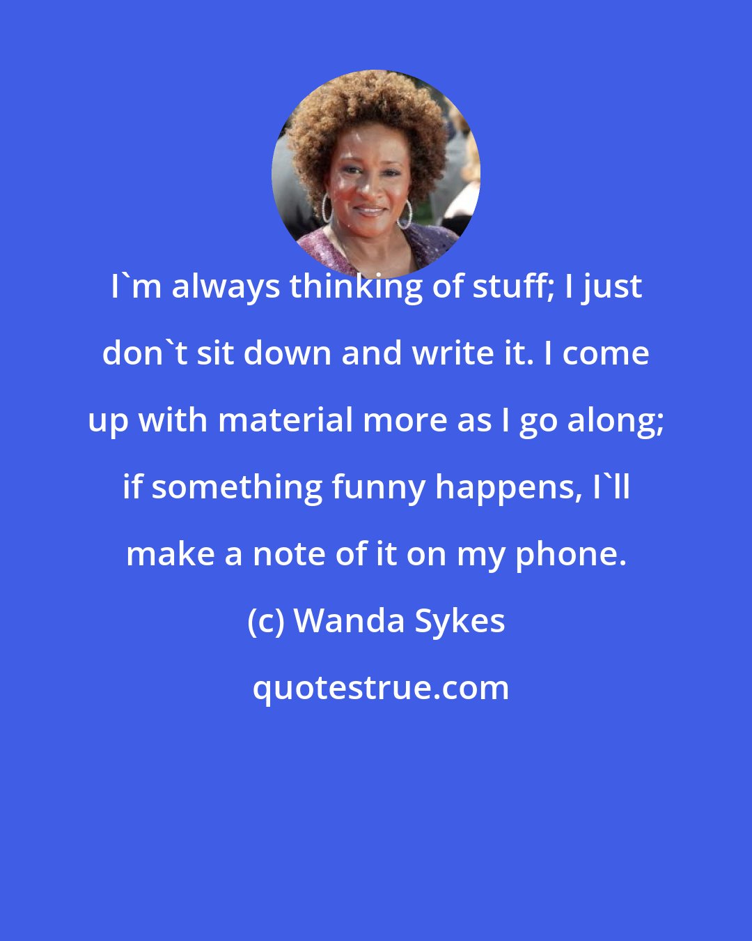 Wanda Sykes: I'm always thinking of stuff; I just don't sit down and write it. I come up with material more as I go along; if something funny happens, I'll make a note of it on my phone.