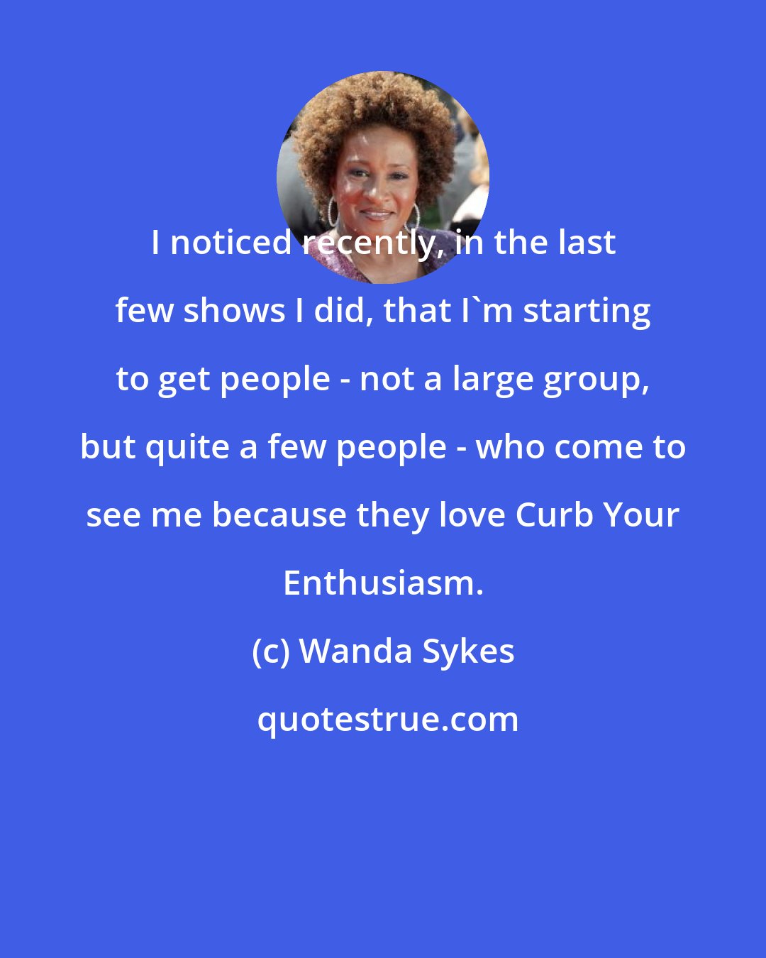 Wanda Sykes: I noticed recently, in the last few shows I did, that I'm starting to get people - not a large group, but quite a few people - who come to see me because they love Curb Your Enthusiasm.