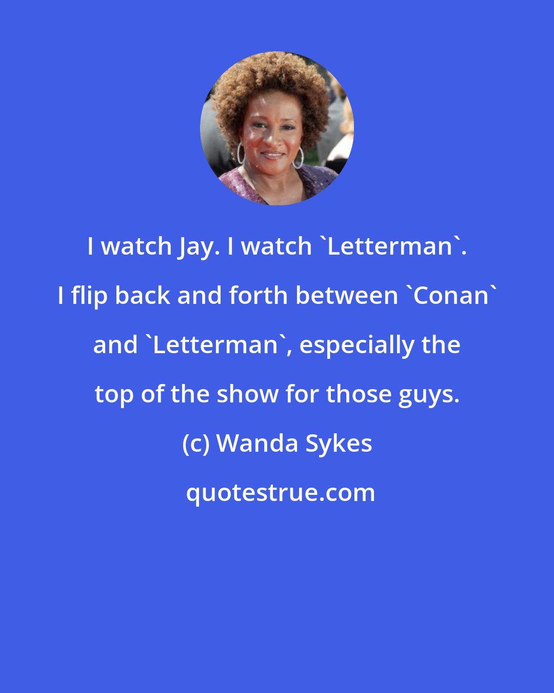 Wanda Sykes: I watch Jay. I watch 'Letterman'. I flip back and forth between 'Conan' and 'Letterman', especially the top of the show for those guys.