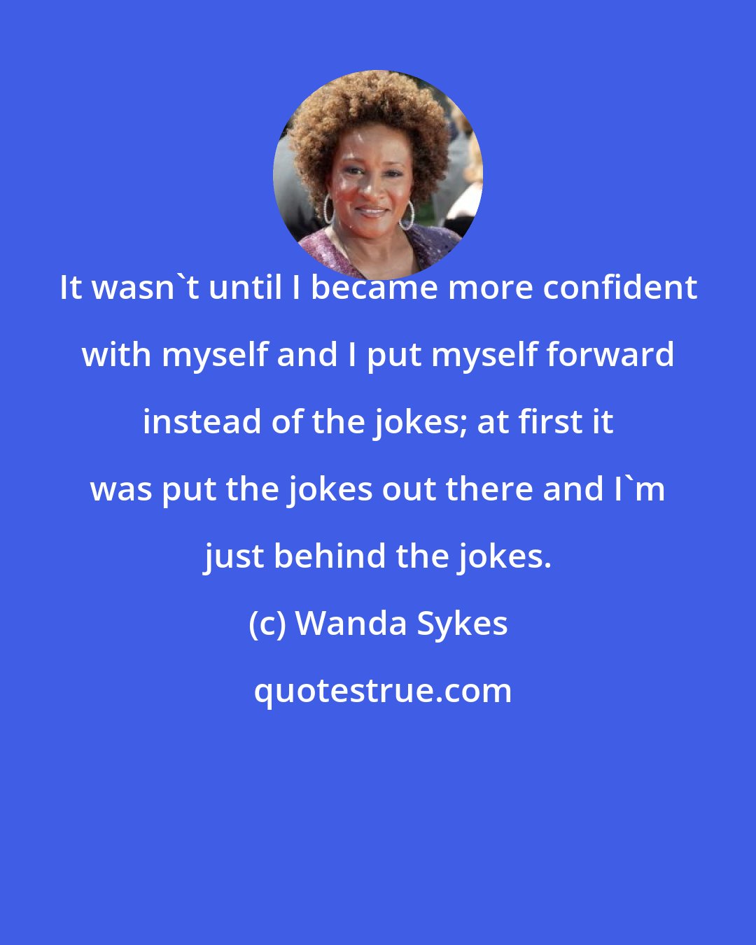 Wanda Sykes: It wasn't until I became more confident with myself and I put myself forward instead of the jokes; at first it was put the jokes out there and I'm just behind the jokes.