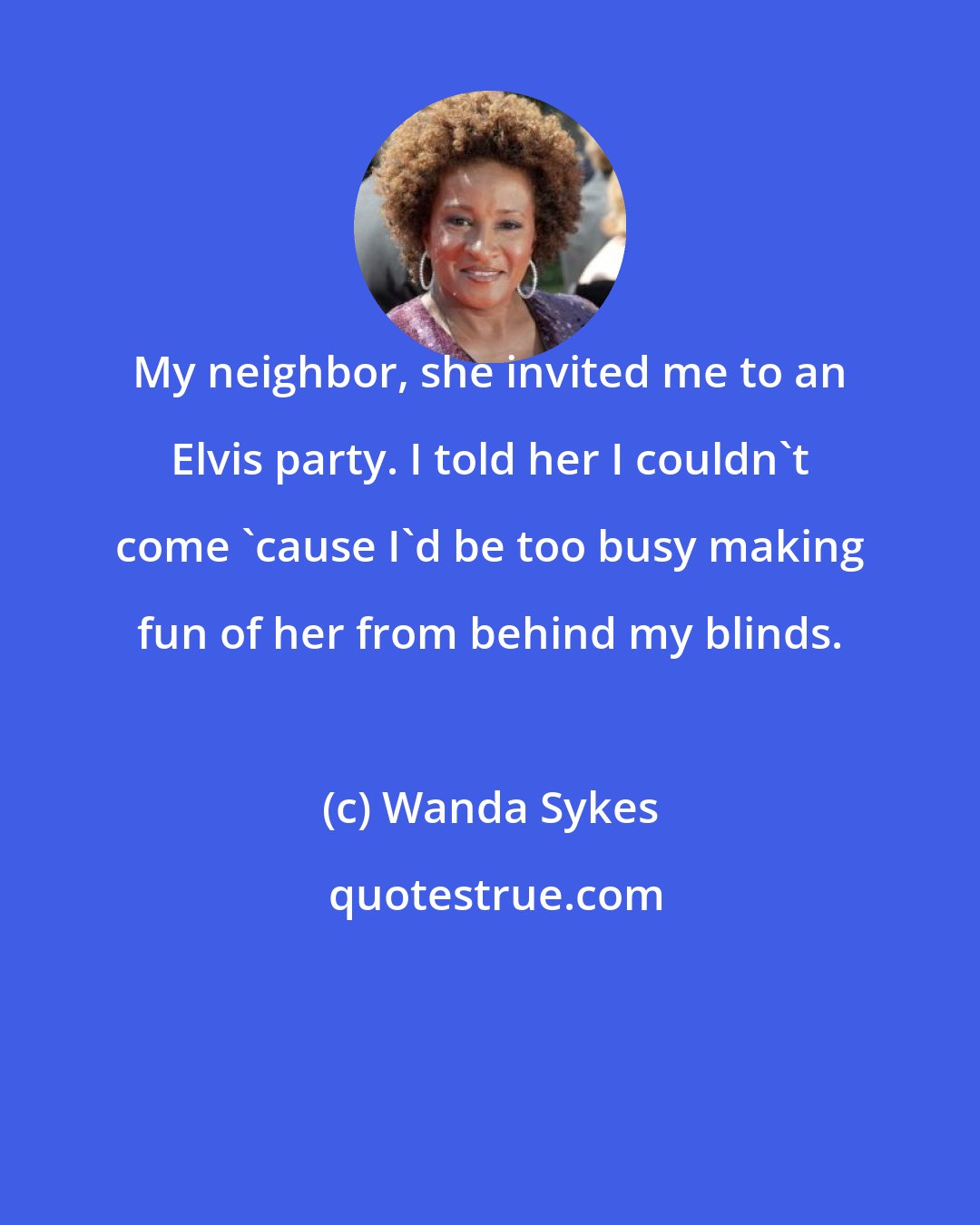 Wanda Sykes: My neighbor, she invited me to an Elvis party. I told her I couldn't come 'cause I'd be too busy making fun of her from behind my blinds.