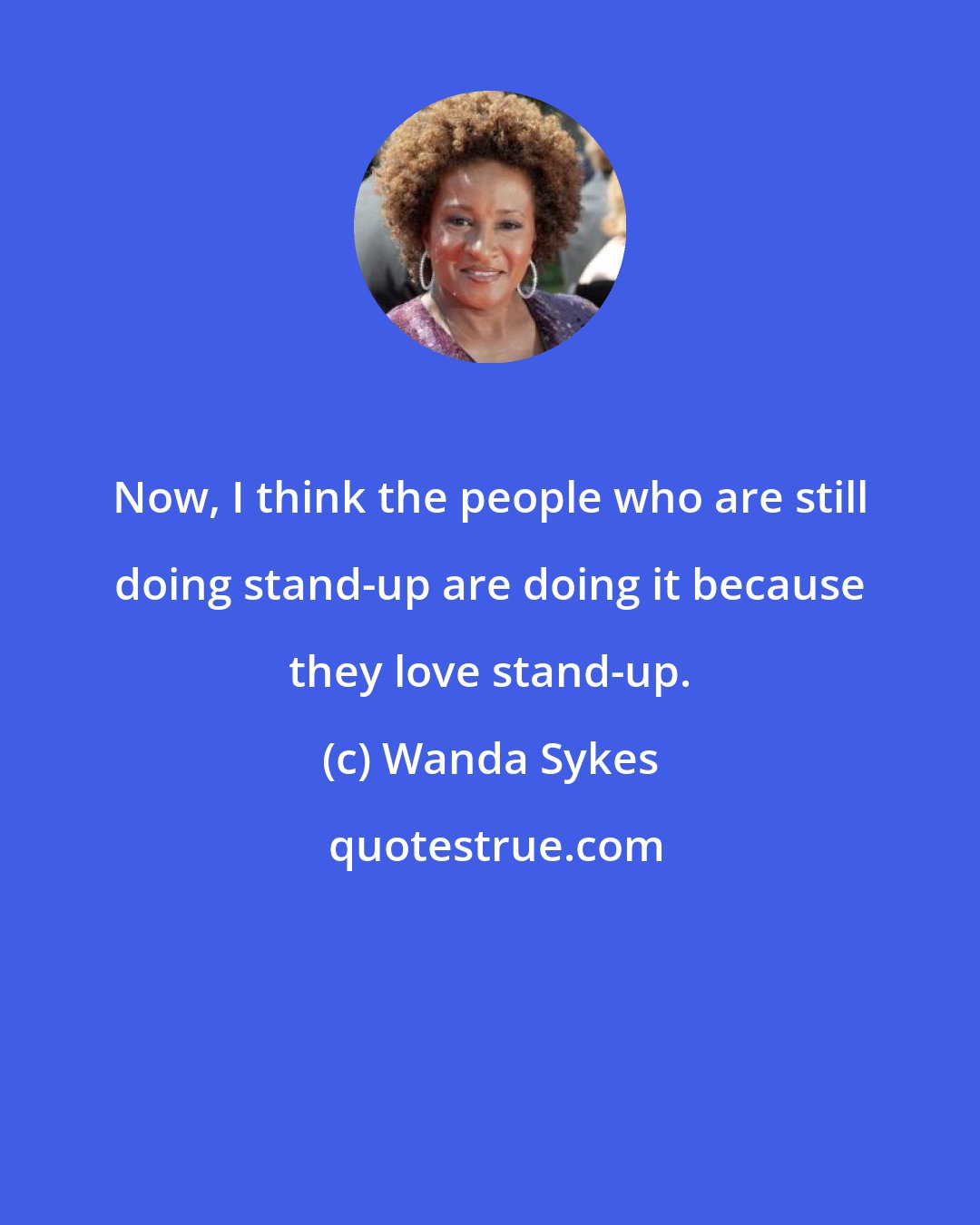 Wanda Sykes: Now, I think the people who are still doing stand-up are doing it because they love stand-up.