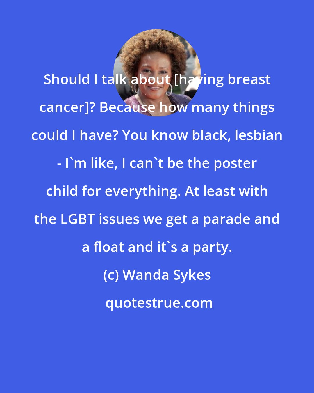 Wanda Sykes: Should I talk about [having breast cancer]? Because how many things could I have? You know black, lesbian - I'm like, I can't be the poster child for everything. At least with the LGBT issues we get a parade and a float and it's a party.