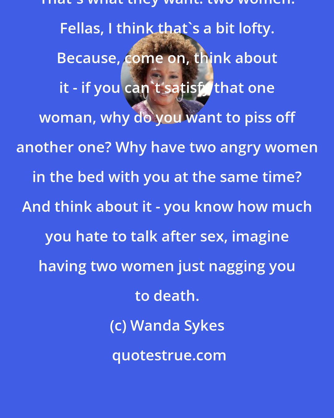 Wanda Sykes: That's what they want: two women. Fellas, I think that's a bit lofty. Because, come on, think about it - if you can't satisfy that one woman, why do you want to piss off another one? Why have two angry women in the bed with you at the same time? And think about it - you know how much you hate to talk after sex, imagine having two women just nagging you to death.