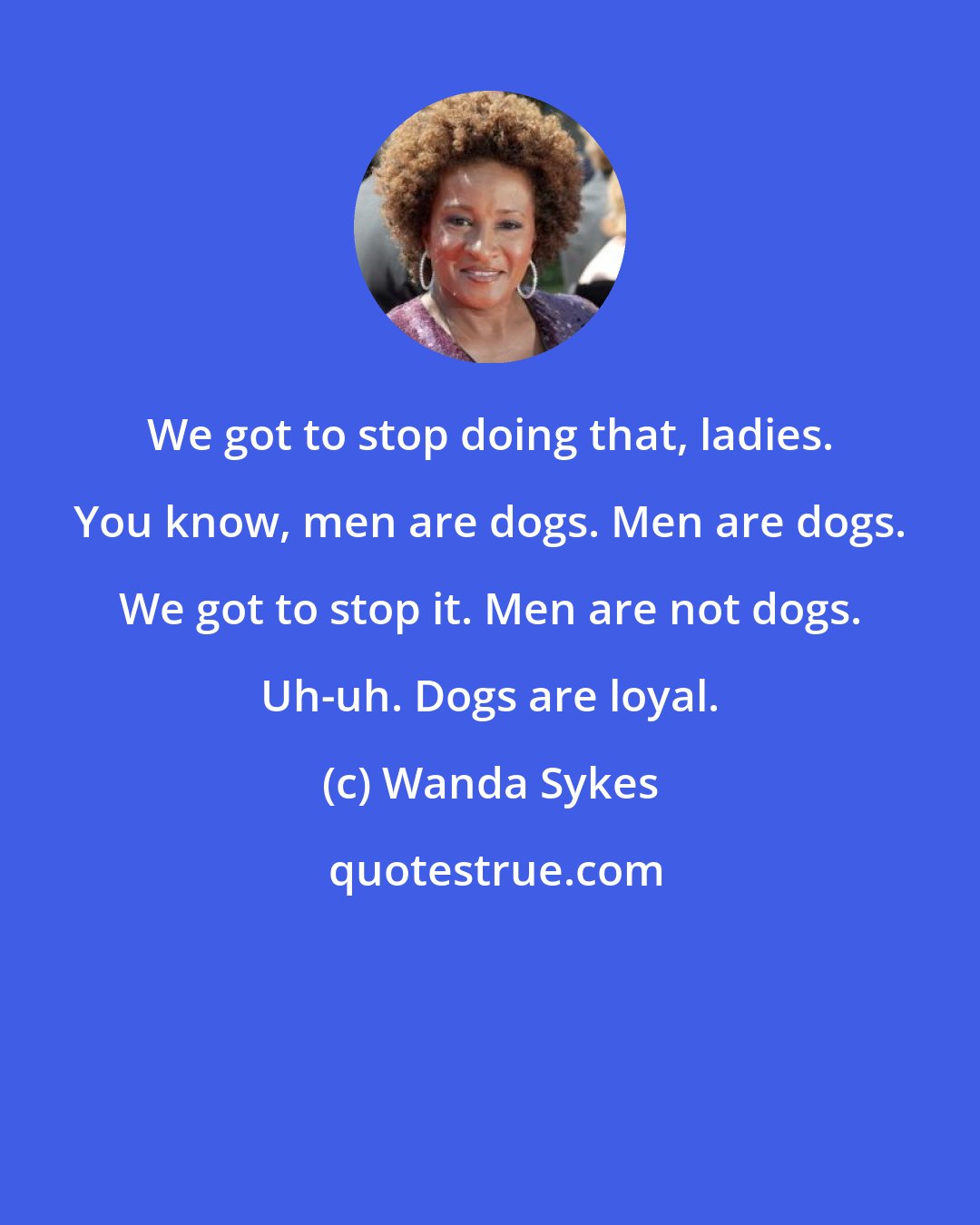 Wanda Sykes: We got to stop doing that, ladies. You know, men are dogs. Men are dogs. We got to stop it. Men are not dogs. Uh-uh. Dogs are loyal.