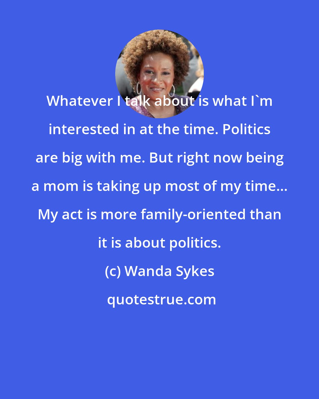 Wanda Sykes: Whatever I talk about is what I'm interested in at the time. Politics are big with me. But right now being a mom is taking up most of my time... My act is more family-oriented than it is about politics.