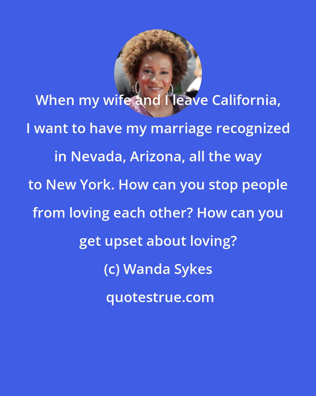 Wanda Sykes: When my wife and I leave California, I want to have my marriage recognized in Nevada, Arizona, all the way to New York. How can you stop people from loving each other? How can you get upset about loving?