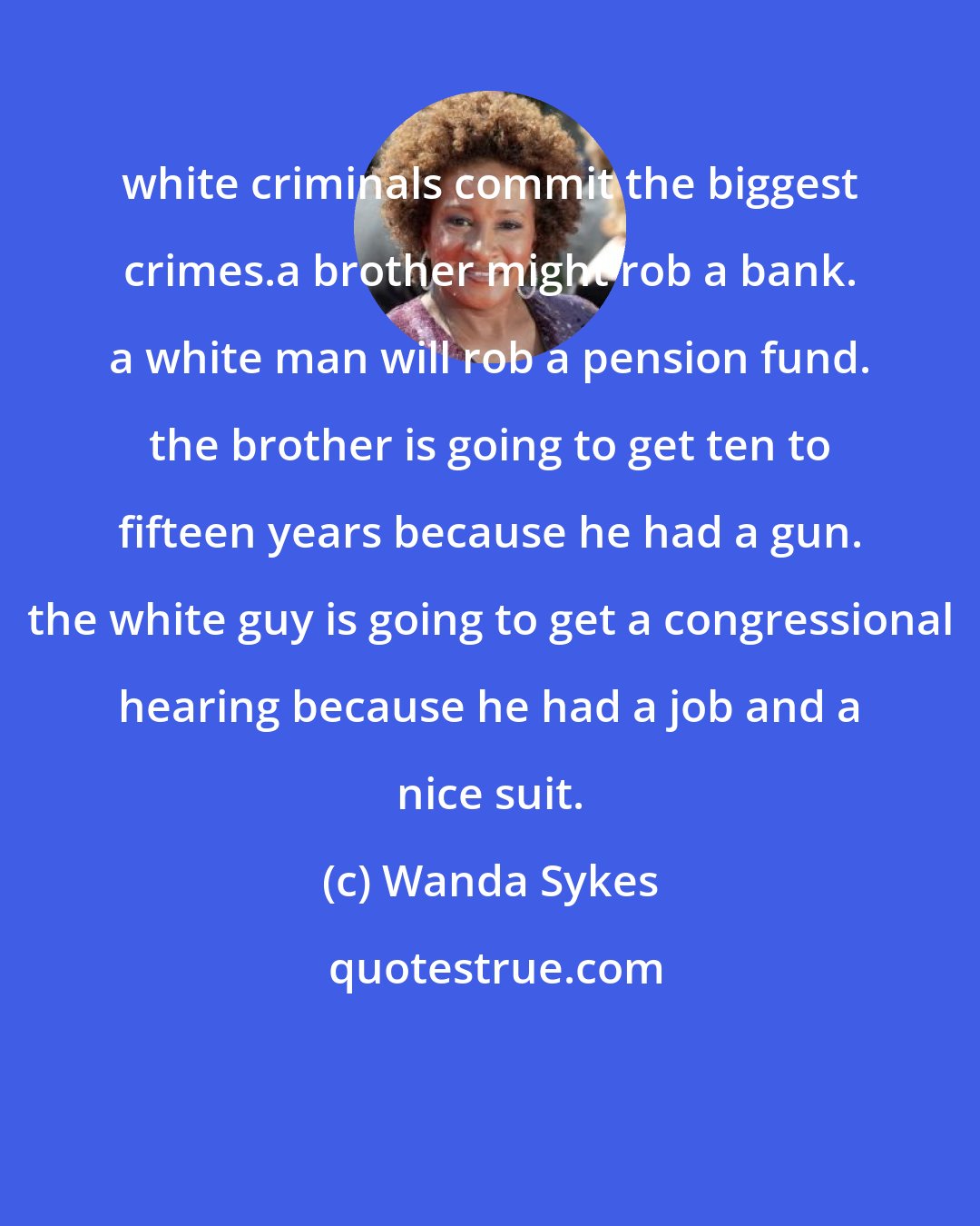 Wanda Sykes: white criminals commit the biggest crimes.a brother might rob a bank. a white man will rob a pension fund. the brother is going to get ten to fifteen years because he had a gun. the white guy is going to get a congressional hearing because he had a job and a nice suit.