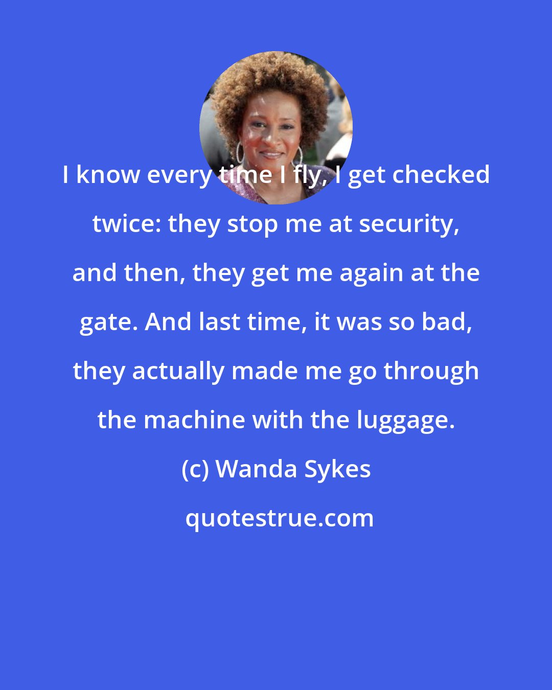 Wanda Sykes: I know every time I fly, I get checked twice: they stop me at security, and then, they get me again at the gate. And last time, it was so bad, they actually made me go through the machine with the luggage.