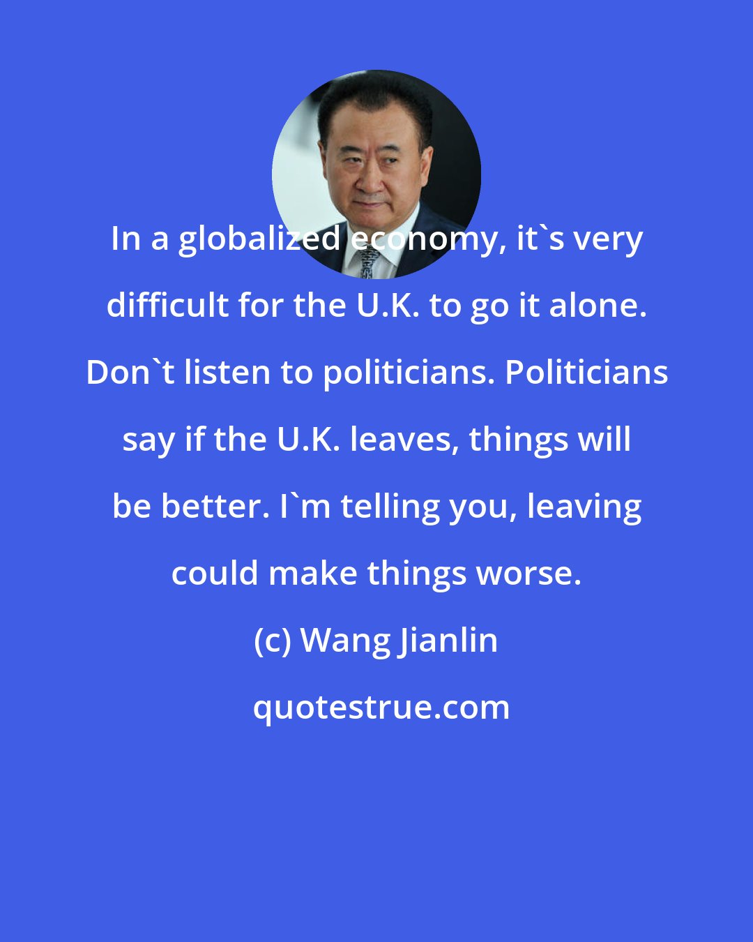 Wang Jianlin: In a globalized economy, it's very difficult for the U.K. to go it alone. Don't listen to politicians. Politicians say if the U.K. leaves, things will be better. I'm telling you, leaving could make things worse.