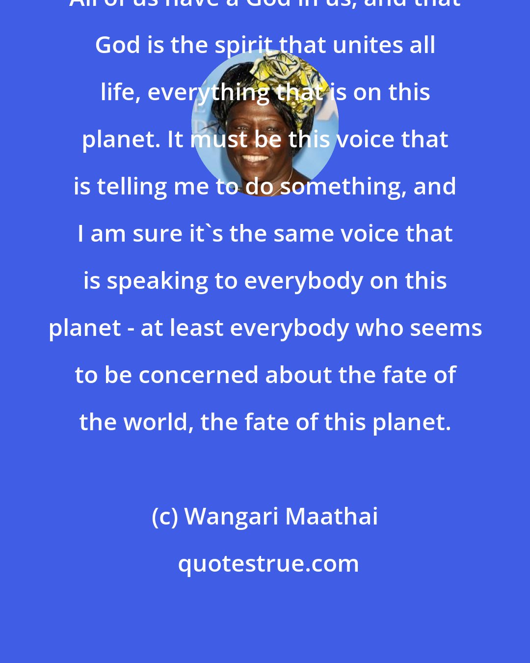 Wangari Maathai: All of us have a God in us, and that God is the spirit that unites all life, everything that is on this planet. It must be this voice that is telling me to do something, and I am sure it's the same voice that is speaking to everybody on this planet - at least everybody who seems to be concerned about the fate of the world, the fate of this planet.