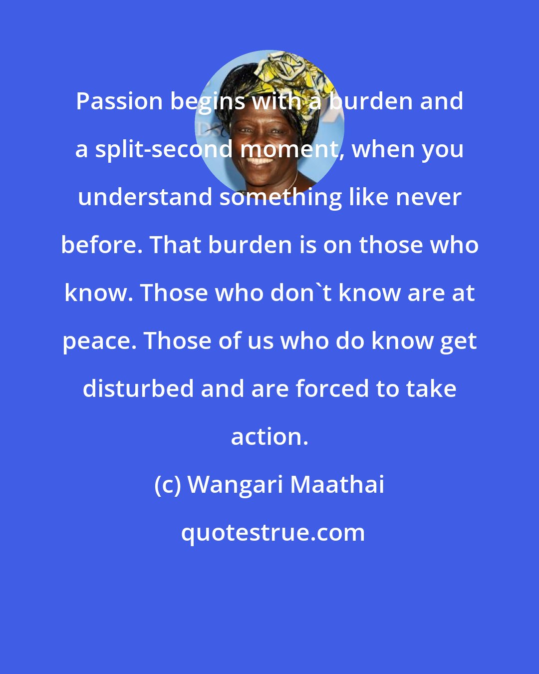 Wangari Maathai: Passion begins with a burden and a split-second moment, when you understand something like never before. That burden is on those who know. Those who don't know are at peace. Those of us who do know get disturbed and are forced to take action.