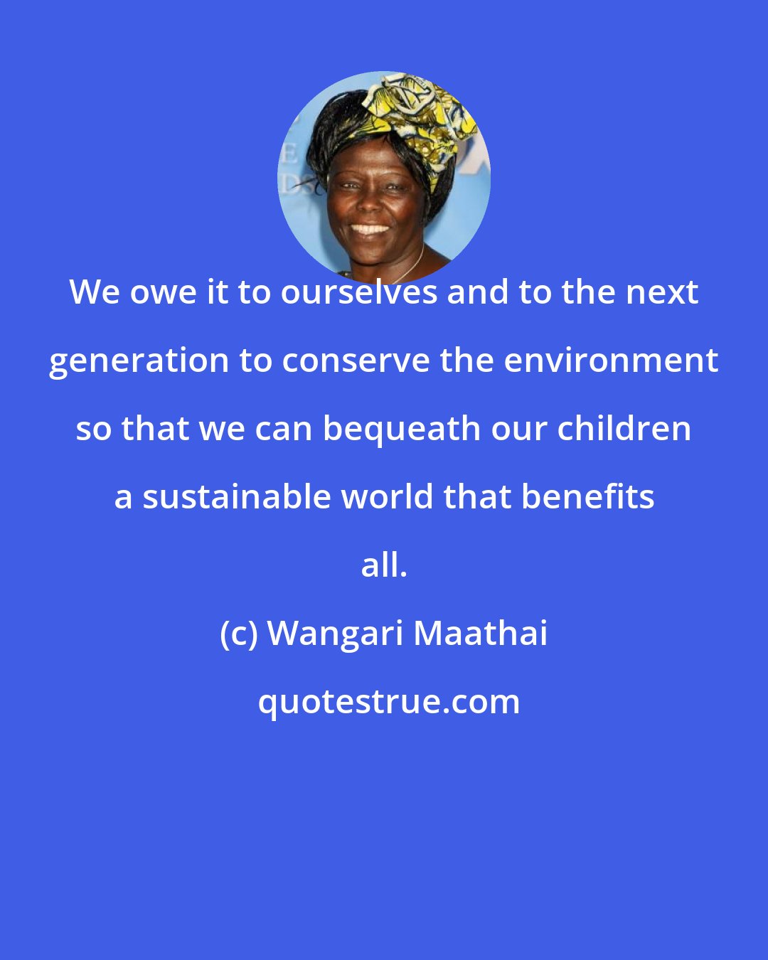 Wangari Maathai: We owe it to ourselves and to the next generation to conserve the environment so that we can bequeath our children a sustainable world that benefits all.