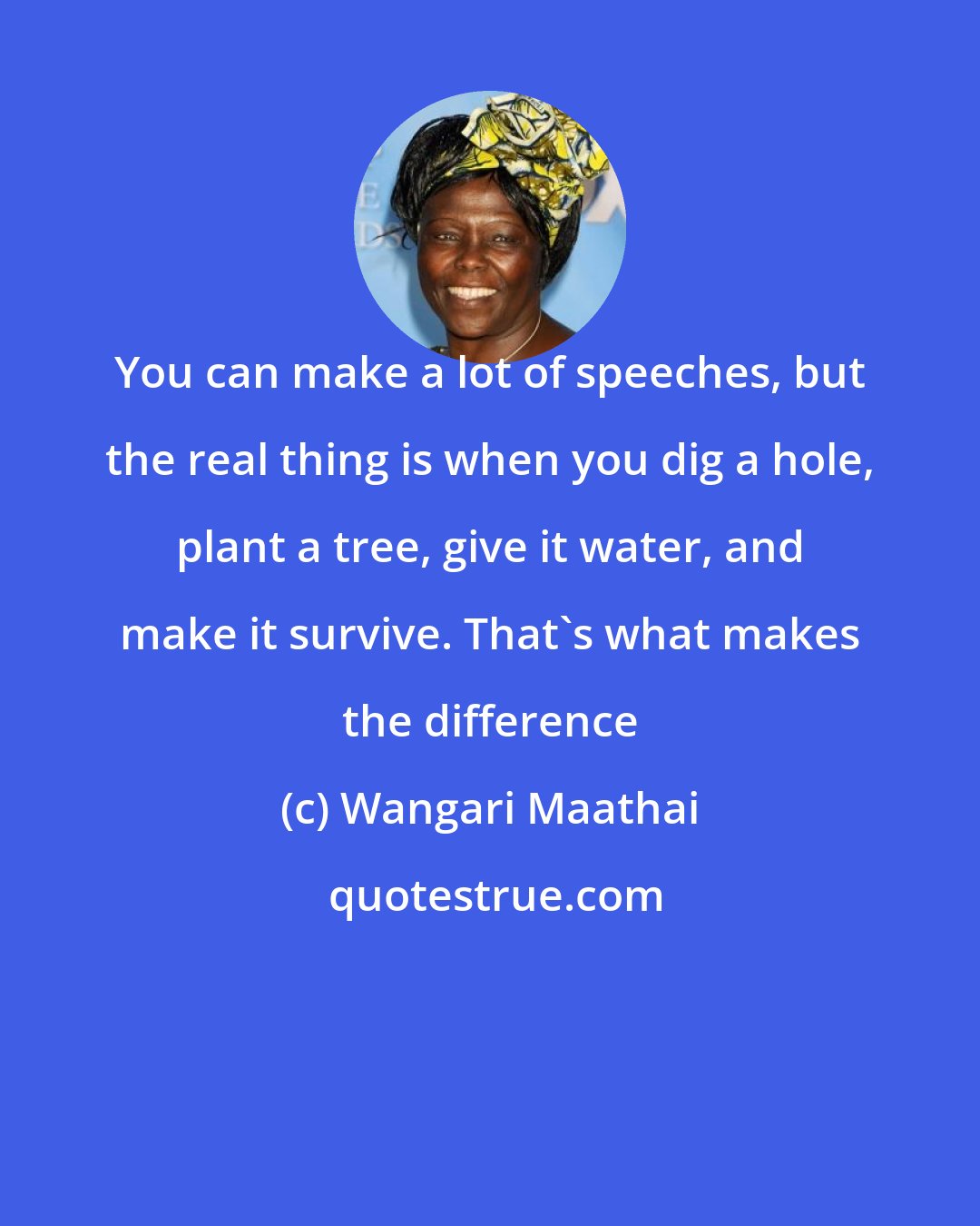 Wangari Maathai: You can make a lot of speeches, but the real thing is when you dig a hole, plant a tree, give it water, and make it survive. That's what makes the difference