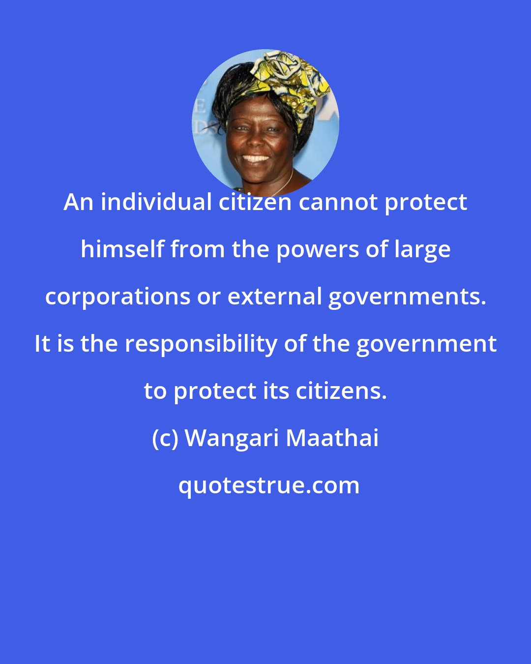 Wangari Maathai: An individual citizen cannot protect himself from the powers of large corporations or external governments. It is the responsibility of the government to protect its citizens.