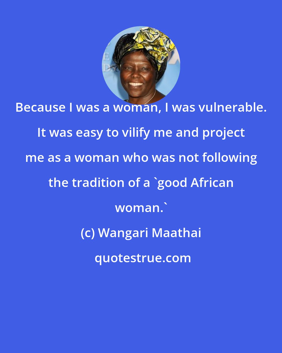 Wangari Maathai: Because I was a woman, I was vulnerable. It was easy to vilify me and project me as a woman who was not following the tradition of a 'good African woman.'