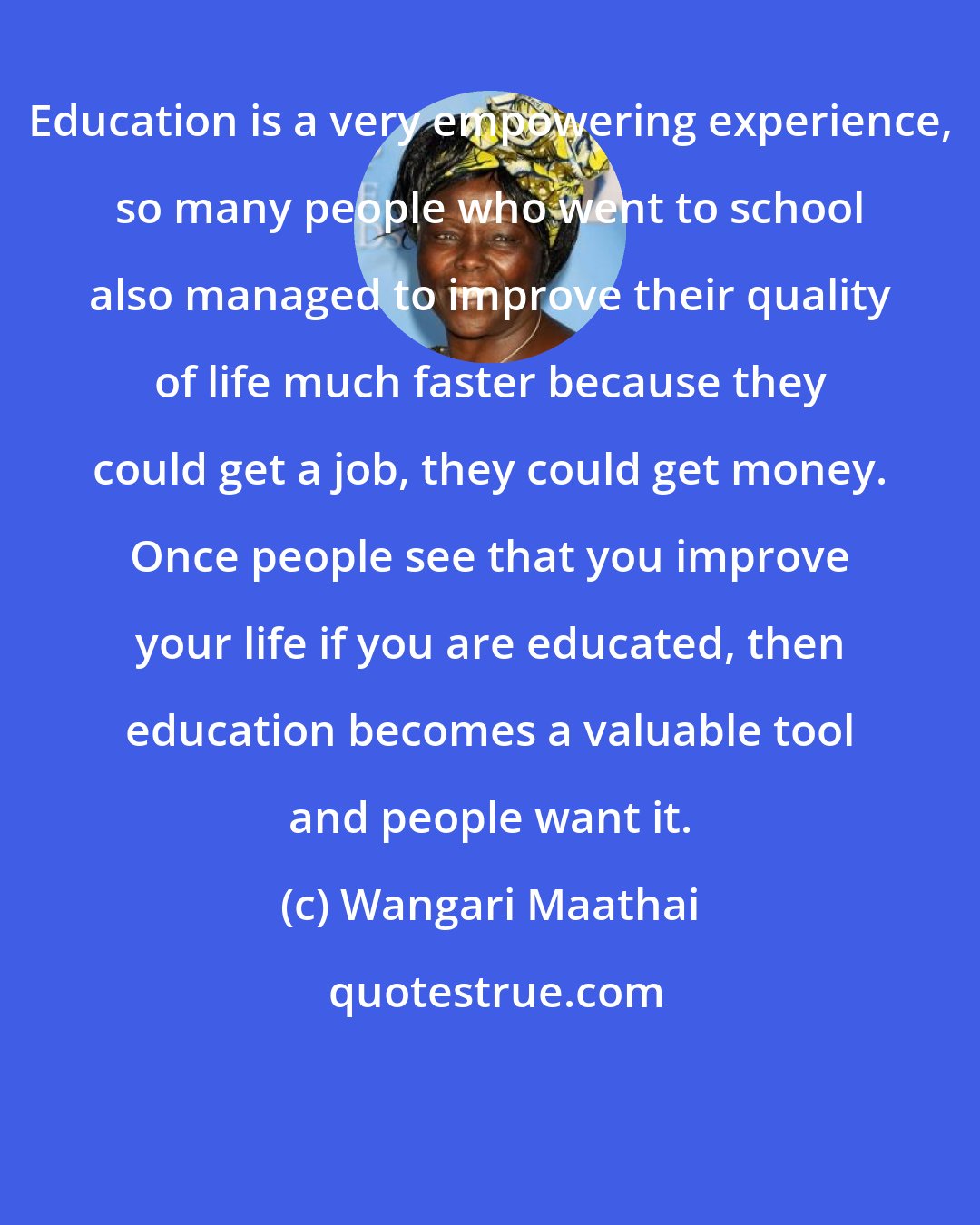 Wangari Maathai: Education is a very empowering experience, so many people who went to school also managed to improve their quality of life much faster because they could get a job, they could get money. Once people see that you improve your life if you are educated, then education becomes a valuable tool and people want it.