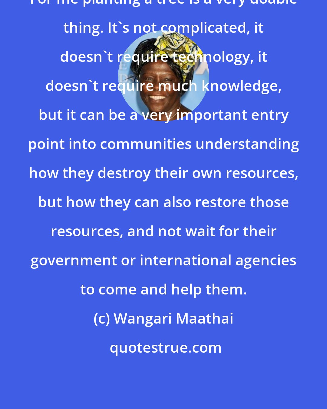 Wangari Maathai: For me planting a tree is a very doable thing. It's not complicated, it doesn't require technology, it doesn't require much knowledge, but it can be a very important entry point into communities understanding how they destroy their own resources, but how they can also restore those resources, and not wait for their government or international agencies to come and help them.
