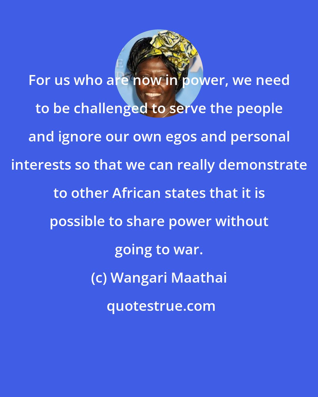 Wangari Maathai: For us who are now in power, we need to be challenged to serve the people and ignore our own egos and personal interests so that we can really demonstrate to other African states that it is possible to share power without going to war.