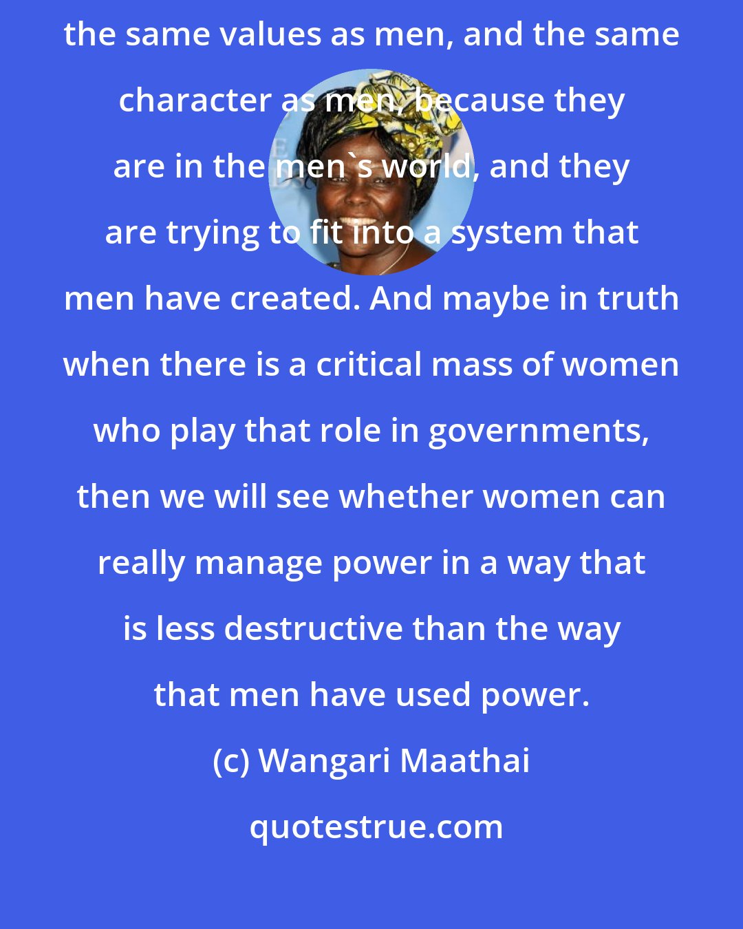 Wangari Maathai: I have always felt that perhaps women have sometimes almost embraced the same values as men, and the same character as men, because they are in the men's world, and they are trying to fit into a system that men have created. And maybe in truth when there is a critical mass of women who play that role in governments, then we will see whether women can really manage power in a way that is less destructive than the way that men have used power.